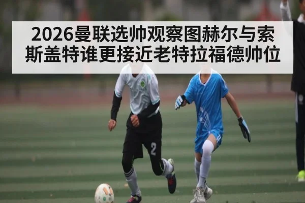 2026曼联选帅观察图赫尔与索斯盖特谁更接近老特拉福德帅位