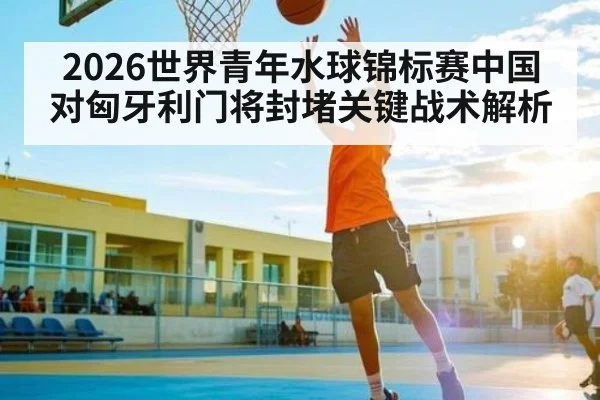 2026世界青年水球锦标赛中国对匈牙利门将封堵关键战术解析