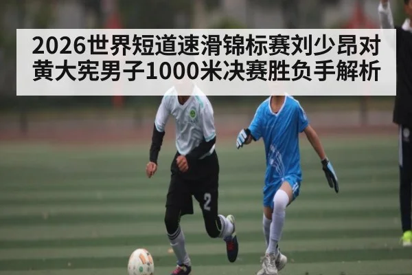 2026世界短道速滑锦标赛刘少昂对黄大宪男子1000米决赛胜负手解析